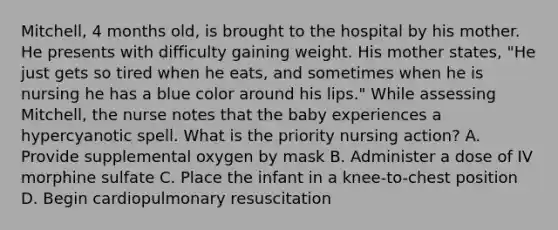 Mitchell, 4 months old, is brought to the hospital by his mother. He presents with difficulty gaining weight. His mother states, "He just gets so tired when he eats, and sometimes when he is nursing he has a blue color around his lips." While assessing Mitchell, the nurse notes that the baby experiences a hypercyanotic spell. What is the priority nursing action? A. Provide supplemental oxygen by mask B. Administer a dose of IV morphine sulfate C. Place the infant in a knee-to-chest position D. Begin cardiopulmonary resuscitation