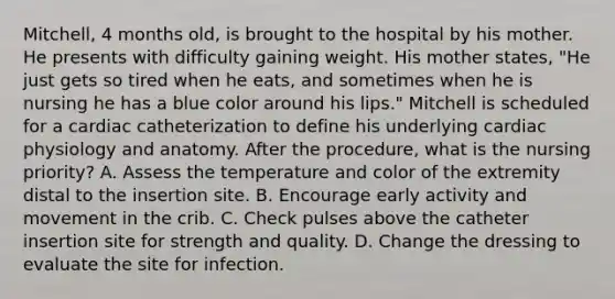 Mitchell, 4 months old, is brought to the hospital by his mother. He presents with difficulty gaining weight. His mother states, "He just gets so tired when he eats, and sometimes when he is nursing he has a blue color around his lips." Mitchell is scheduled for a cardiac catheterization to define his underlying cardiac physiology and anatomy. After the procedure, what is the nursing priority? A. Assess the temperature and color of the extremity distal to the insertion site. B. Encourage early activity and movement in the crib. C. Check pulses above the catheter insertion site for strength and quality. D. Change the dressing to evaluate the site for infection.