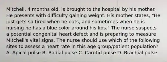 Mitchell, 4 months old, is brought to the hospital by his mother. He presents with difficulty gaining weight. His mother states, "He just gets so tired when he eats, and sometimes when he is nursing he has a blue color around his lips." The nurse suspects a potential congenital heart defect and is preparing to measure Mitchell's vital signs. The nurse should use which of the following sites to assess a heart rate in this age group/patient population? A. Apical pulse B. Radial pulse C. Carotid pulse D. Brachial pulse