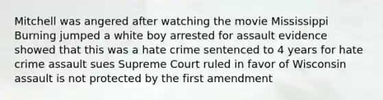 Mitchell was angered after watching the movie Mississippi Burning jumped a white boy arrested for assault evidence showed that this was a hate crime sentenced to 4 years for hate crime assault sues Supreme Court ruled in favor of Wisconsin assault is not protected by the first amendment