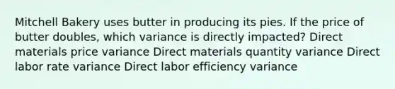 Mitchell Bakery uses butter in producing its pies. If the price of butter doubles, which variance is directly impacted? Direct materials price variance Direct materials quantity variance Direct labor rate variance Direct labor efficiency variance