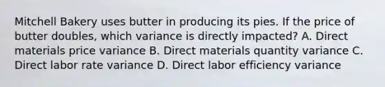 Mitchell Bakery uses butter in producing its pies. If the price of butter​ doubles, which variance is directly​ impacted? A. Direct materials price variance B. Direct materials quantity variance C. Direct labor rate variance D. Direct labor efficiency variance