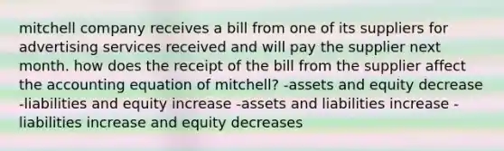 mitchell company receives a bill from one of its suppliers for advertising services received and will pay the supplier next month. how does the receipt of the bill from the supplier affect the accounting equation of mitchell? -assets and equity decrease -liabilities and equity increase -assets and liabilities increase -liabilities increase and equity decreases