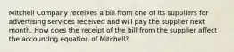 Mitchell Company receives a bill from one of its suppliers for advertising services received and will pay the supplier next month. How does the receipt of the bill from the supplier affect the accounting equation of Mitchell?