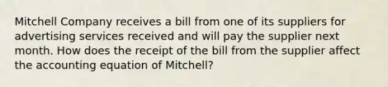 Mitchell Company receives a bill from one of its suppliers for advertising services received and will pay the supplier next month. How does the receipt of the bill from the supplier affect the accounting equation of Mitchell?