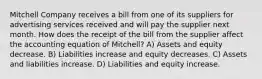 Mitchell Company receives a bill from one of its suppliers for advertising services received and will pay the supplier next month. How does the receipt of the bill from the supplier affect the accounting equation of Mitchell? A) Assets and equity decrease. B) Liabilities increase and equity decreases. C) Assets and liabilities increase. D) Liabilities and equity increase.