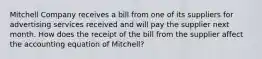 Mitchell Company receives a bill from one of its suppliers for advertising services received and will pay the supplier next month. How does the receipt of the bill from the supplier affect the accounting equation of​ Mitchell?