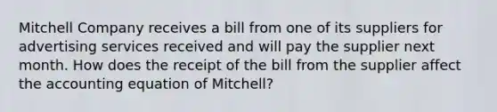 Mitchell Company receives a bill from one of its suppliers for advertising services received and will pay the supplier next month. How does the receipt of the bill from the supplier affect the accounting equation of​ Mitchell?