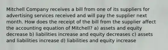 Mitchell Company receives a bill from one of its suppliers for advertising services received and will pay the supplier next month. How does the receipt of the bill from the supplier affect <a href='https://www.questionai.com/knowledge/k7UJ6J5ODQ-the-accounting-equation' class='anchor-knowledge'>the accounting equation</a> of Mitchell? a) assets and equity decrease b) liabilities increase and equity decreases c) assets and liabilities increase d) liabilities and equity increase