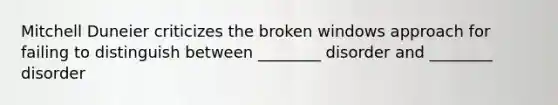 Mitchell Duneier criticizes the broken windows approach for failing to distinguish between ________ disorder and ________ disorder