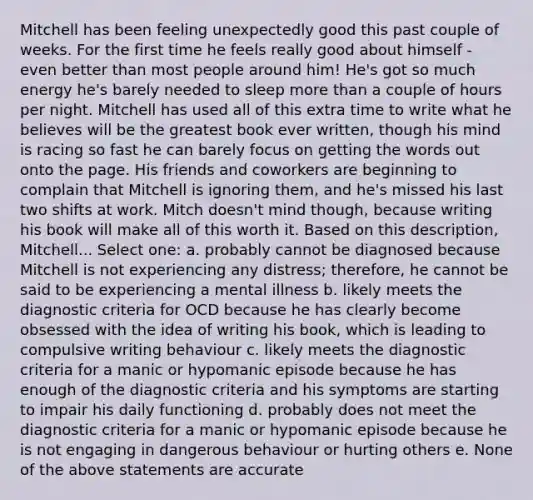 Mitchell has been feeling unexpectedly good this past couple of weeks. For the first time he feels really good about himself - even better than most people around him! He's got so much energy he's barely needed to sleep more than a couple of hours per night. Mitchell has used all of this extra time to write what he believes will be the greatest book ever written, though his mind is racing so fast he can barely focus on getting the words out onto the page. His friends and coworkers are beginning to complain that Mitchell is ignoring them, and he's missed his last two shifts at work. Mitch doesn't mind though, because writing his book will make all of this worth it. Based on this description, Mitchell... Select one: a. probably cannot be diagnosed because Mitchell is not experiencing any distress; therefore, he cannot be said to be experiencing a mental illness b. likely meets the diagnostic criteria for OCD because he has clearly become obsessed with the idea of writing his book, which is leading to compulsive writing behaviour c. likely meets the diagnostic criteria for a manic or hypomanic episode because he has enough of the diagnostic criteria and his symptoms are starting to impair his daily functioning d. probably does not meet the diagnostic criteria for a manic or hypomanic episode because he is not engaging in dangerous behaviour or hurting others e. None of the above statements are accurate