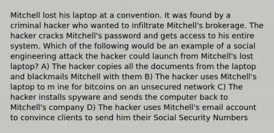 Mitchell lost his laptop at a convention. It was found by a criminal hacker who wanted to infiltrate Mitchell's brokerage. The hacker cracks Mitchell's password and gets access to his entire system. Which of the following would be an example of a social engineering attack the hacker could launch from Mitchell's lost laptop? A) The hacker copies all the documents from the laptop and blackmails Mitchell with them B) The hacker uses Mitchell's laptop to m ine for bitcoins on an unsecured network C) The hacker installs spyware and sends the computer back to Mitchell's company D) The hacker uses Mitchell's email account to convince clients to send him their Social Security Numbers