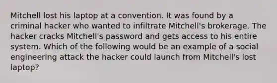 Mitchell lost his laptop at a convention. It was found by a criminal hacker who wanted to infiltrate Mitchell's brokerage. The hacker cracks Mitchell's password and gets access to his entire system. Which of the following would be an example of a social engineering attack the hacker could launch from Mitchell's lost laptop?