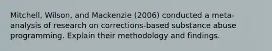 Mitchell, Wilson, and Mackenzie (2006) conducted a meta-analysis of research on corrections-based substance abuse programming. Explain their methodology and findings.