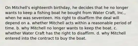 On Mitchell's eighteenth birthday, he decides that he no longer wants to keep a fishing boat he bought from Water Craft, Inc., when he was seventeen. His right to disaffirm the deal will depend on a. whether Mitchell acts within a reasonable period of time. b. why Mitchell no longer wants to keep the boat. c. whether Water Craft has the right to disaffirm. d. why Mitchell entered into the contract to buy the boat.