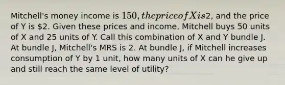 Mitchell's money income is 150, the price of X is2, and the price of Y is 2. Given these prices and income, Mitchell buys 50 units of X and 25 units of Y. Call this combination of X and Y bundle J. At bundle J, Mitchell's MRS is 2. At bundle J, if Mitchell increases consumption of Y by 1 unit, how many units of X can he give up and still reach the same level of utility?