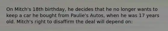 On Mitch's 18th birthday, he decides that he no longer wants to keep a car he bought from Paulie's Autos, when he was 17 years old. Mitch's right to disaffirm the deal will depend on: