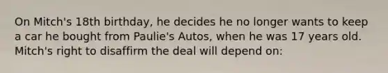 On Mitch's 18th birthday, he decides he no longer wants to keep a car he bought from Paulie's Autos, when he was 17 years old. Mitch's right to disaffirm the deal will depend on: