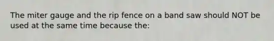 The miter gauge and the rip fence on a band saw should NOT be used at the same time because the: