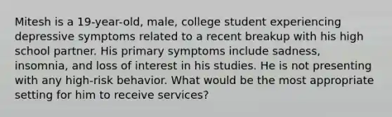 Mitesh is a 19-year-old, male, college student experiencing depressive symptoms related to a recent breakup with his high school partner. His primary symptoms include sadness, insomnia, and loss of interest in his studies. He is not presenting with any high-risk behavior. What would be the most appropriate setting for him to receive services?