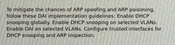 To mitigate the chances of ARP spoofing and ARP poisoning, follow these DAI implementation guidelines: Enable DHCP snooping globally. Enable DHCP snooping on selected VLANs. Enable DAI on selected VLANs. Configure trusted interfaces for DHCP snooping and ARP inspection.