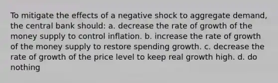 To mitigate the effects of a negative shock to aggregate demand, the central bank should: a. decrease the rate of growth of the money supply to control inflation. b. increase the rate of growth of the money supply to restore spending growth. c. decrease the rate of growth of the price level to keep real growth high. d. do nothing