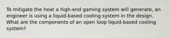 To mitigate the heat a high-end gaming system will generate, an engineer is using a liquid-based cooling system in the design. What are the components of an open loop liquid-based cooling system?