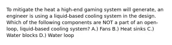 To mitigate the heat a high-end gaming system will generate, an engineer is using a liquid-based cooling system in the design. Which of the following components are NOT a part of an open-loop, liquid-based cooling system? A.) Fans B.) Heat sinks C.) Water blocks D.) Water loop