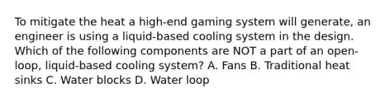 To mitigate the heat a high-end gaming system will generate, an engineer is using a liquid-based cooling system in the design. Which of the following components are NOT a part of an open-loop, liquid-based cooling system? A. Fans B. Traditional heat sinks C. Water blocks D. Water loop