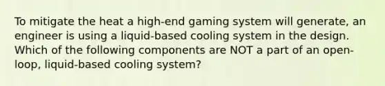 To mitigate the heat a high-end gaming system will generate, an engineer is using a liquid-based cooling system in the design. Which of the following components are NOT a part of an open-loop, liquid-based cooling system?