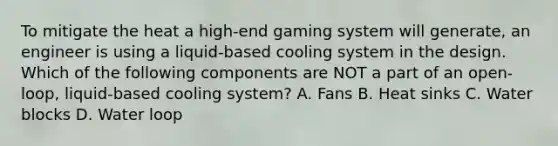 To mitigate the heat a high-end gaming system will generate, an engineer is using a liquid-based cooling system in the design. Which of the following components are NOT a part of an open-loop, liquid-based cooling system? A. Fans B. Heat sinks C. Water blocks D. Water loop