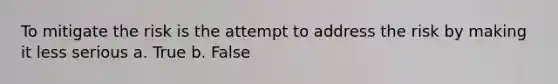 To mitigate the risk is the attempt to address the risk by making it less serious a. True b. False