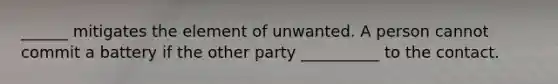 ______ mitigates the element of unwanted. A person cannot commit a battery if the other party __________ to the contact.