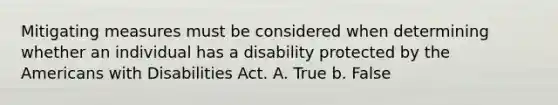 Mitigating measures must be considered when determining whether an individual has a disability protected by the Americans with Disabilities Act. A. True b. False