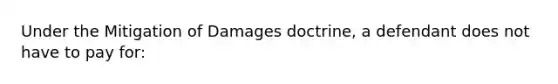 Under the Mitigation of Damages doctrine, a defendant does not have to pay for: