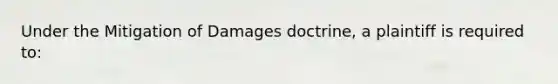 Under the Mitigation of Damages doctrine, a plaintiff is required to: