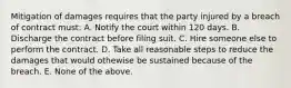 Mitigation of damages requires that the party injured by a breach of contract must: A. Notify the court within 120 days. B. Discharge the contract before filing suit. C. Hire someone else to perform the contract. D. Take all reasonable steps to reduce the damages that would othewise be sustained because of the breach. E. None of the above.