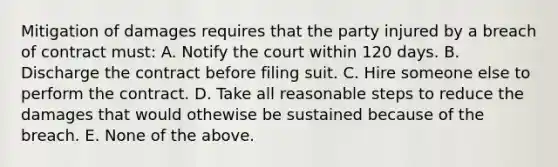 Mitigation of damages requires that the party injured by a breach of contract must: A. Notify the court within 120 days. B. Discharge the contract before filing suit. C. Hire someone else to perform the contract. D. Take all reasonable steps to reduce the damages that would othewise be sustained because of the breach. E. None of the above.