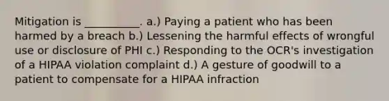 Mitigation is __________. a.) Paying a patient who has been harmed by a breach b.) Lessening the harmful effects of wrongful use or disclosure of PHI c.) Responding to the OCR's investigation of a HIPAA violation complaint d.) A gesture of goodwill to a patient to compensate for a HIPAA infraction