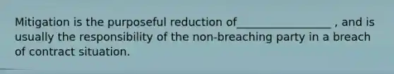 Mitigation is the purposeful reduction of_________________ , and is usually the responsibility of the non-breaching party in a breach of contract situation.