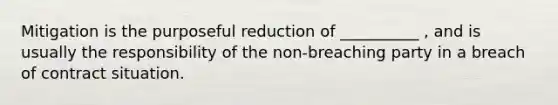 Mitigation is the purposeful reduction of __________ , and is usually the responsibility of the non-breaching party in a breach of contract situation.