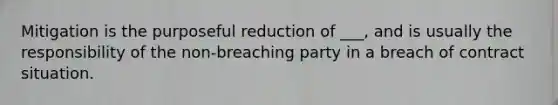 Mitigation is the purposeful reduction of ___, and is usually the responsibility of the non-breaching party in a breach of contract situation.