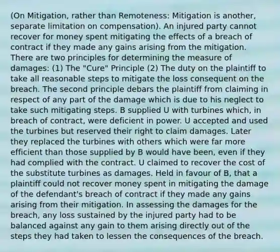 (On Mitigation, rather than Remoteness: Mitigation is another, separate limitation on compensation). An injured party cannot recover for money spent mitigating the effects of a breach of contract if they made any gains arising from the mitigation. There are two principles for determining the measure of damages: (1) The "Cure" Principle (2) The duty on the plaintiff to take all reasonable steps to mitigate the loss consequent on the breach. The second principle debars the plaintiff from claiming in respect of any part of the damage which is due to his neglect to take such mitigating steps. B supplied U with turbines which, in breach of contract, were deficient in power. U accepted and used the turbines but reserved their right to claim damages. Later they replaced the turbines with others which were far more efficient than those supplied by B would have been, even if they had complied with the contract. U claimed to recover the cost of the substitute turbines as damages. Held in favour of B, that a plaintiff could not recover money spent in mitigating the damage of the defendant's breach of contract if they made any gains arising from their mitigation. In assessing the damages for the breach, any loss sustained by the injured party had to be balanced against any gain to them arising directly out of the steps they had taken to lessen the consequences of the breach.