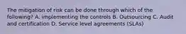 The mitigation of risk can be done through which of the following? A. implementing the controls B. Outsourcing C. Audit and certification D. Service level agreements (SLAs)