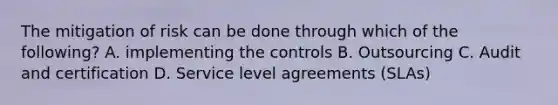 The mitigation of risk can be done through which of the following? A. implementing the controls B. Outsourcing C. Audit and certification D. Service level agreements (SLAs)