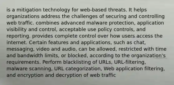 is a mitigation technology for web-based threats. It helps organizations address the challenges of securing and controlling web traffic. combines advanced malware protection, application visibility and control, acceptable use policy controls, and reporting. provides complete control over how users access the internet. Certain features and applications, such as chat, messaging, video and audio, can be allowed, restricted with time and bandwidth limits, or blocked, according to the organization's requirements. Perform blacklisting of URLs, URL-filtering, malware scanning, URL categorization, Web application filtering, and encryption and decryption of web traffic