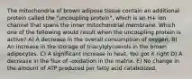 The mitochondria of brown adipose tissue contain an additional protein called the "uncoupling protein", which is an H+ ion channel that spans the inner mitochondrial membrane. Which one of the following would result when the uncoupling protein is active? A) A decrease in the overall consumption of oxygen. B) An increase in the storage of triacylglycoerols in the brown adipocytes. C) A significant increase in heat. You got it right D) A decrease in the flux of -oxidation in the matrix. E) No change in the amount of ATP produced per fatty acid catabolized.