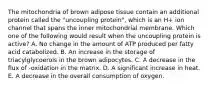 The mitochondria of brown adipose tissue contain an additional protein called the "uncoupling protein", which is an H+ ion channel that spans the inner mitochondrial membrane. Which one of the following would result when the uncoupling protein is active? A. No change in the amount of ATP produced per fatty acid catabolized. B. An increase in the storage of triacylglycoerols in the brown adipocytes. C. A decrease in the flux of -oxidation in the matrix. D. A significant increase in heat. E. A decrease in the overall consumption of oxygen.