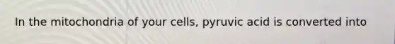 In the mitochondria of your cells, pyruvic acid is converted into