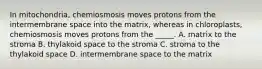 In mitochondria, chemiosmosis moves protons from the intermembrane space into the matrix, whereas in chloroplasts, chemiosmosis moves protons from the _____. A. matrix to the stroma B. thylakoid space to the stroma C. stroma to the thylakoid space D. intermembrane space to the matrix